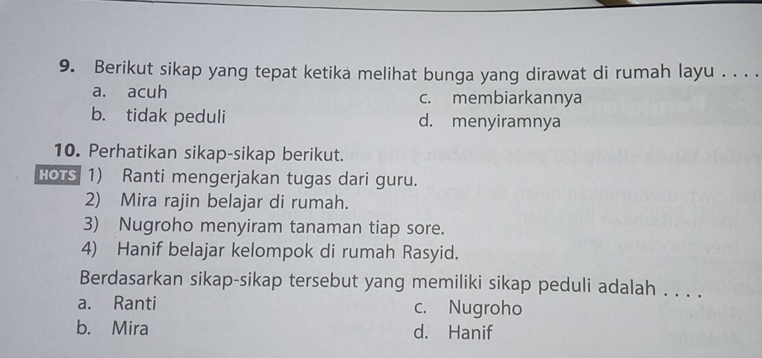 Berikut sikap yang tepat ketika melihat bunga yang dirawat di rumah layu . . . .
a. acuh c. membiarkannya
b. tidak peduli d. menyiramnya
10. Perhatikan sikap-sikap berikut.
HOTS 1) Ranti mengerjakan tugas dari guru.
2) Mira rajin belajar di rumah.
3) Nugroho menyiram tanaman tiap sore.
4) Hanif belajar kelompok di rumah Rasyid.
Berdasarkan sikap-sikap tersebut yang memiliki sikap peduli adalah . . . .
a. Ranti c. Nugroho
b. Mira d. Hanif