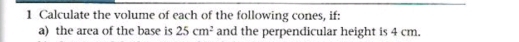 Calculate the volume of each of the following cones, if: 
a) the area of the base is 25cm^2 and the perpendicular height is 4 cm.