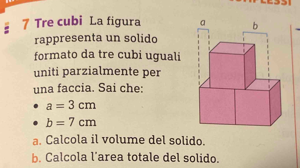 Tre cubi La figura 
rappresenta un solido 
formato da tre cubi uguali 
uniti parzialmente per 
una faccia. Sai che:
a=3cm
b=7cm
a. Calcola il volume del solido. 
b. Calcola l’area totale del solido.