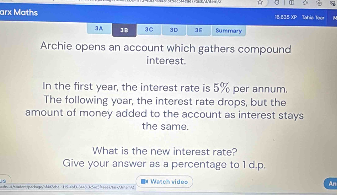 113-4bf3-8448-3c5ac5f4eae7/task/3/item/2 
arx Maths XP a Tahia Tear M 
16,635 
3A 3B 3C 3D 3E Summary 
Archie opens an account which gathers compound 
interest. 
In the first year, the interest rate is 5% per annum. 
The following year, the interest rate drops, but the 
amount of money added to the account as interest stays 
the same. 
What is the new interest rate? 
Give your answer as a percentage to 1 d.p. 
us # Watch video 
aths.uk/student/package/bf4d2ebe-1f15-4bf3-8448-3c5ac5f4eae7/task/3/item/2 
An