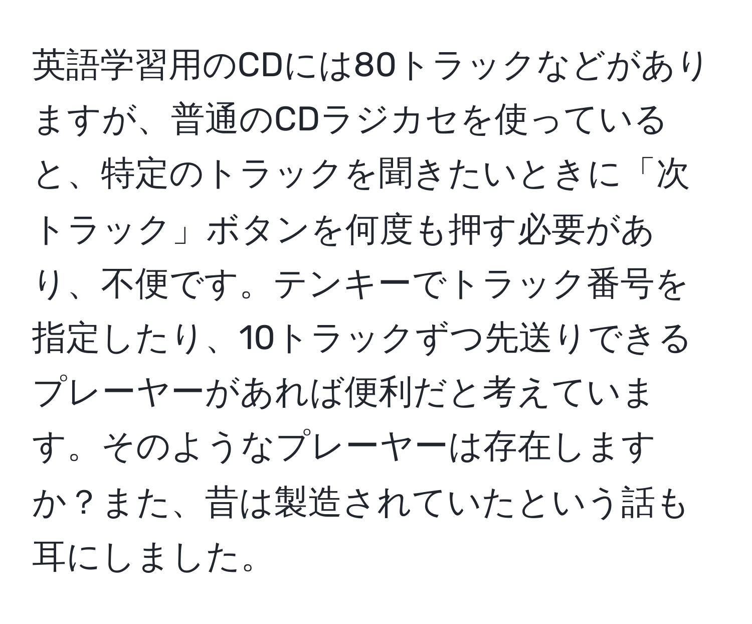 英語学習用のCDには80トラックなどがありますが、普通のCDラジカセを使っていると、特定のトラックを聞きたいときに「次トラック」ボタンを何度も押す必要があり、不便です。テンキーでトラック番号を指定したり、10トラックずつ先送りできるプレーヤーがあれば便利だと考えています。そのようなプレーヤーは存在しますか？また、昔は製造されていたという話も耳にしました。