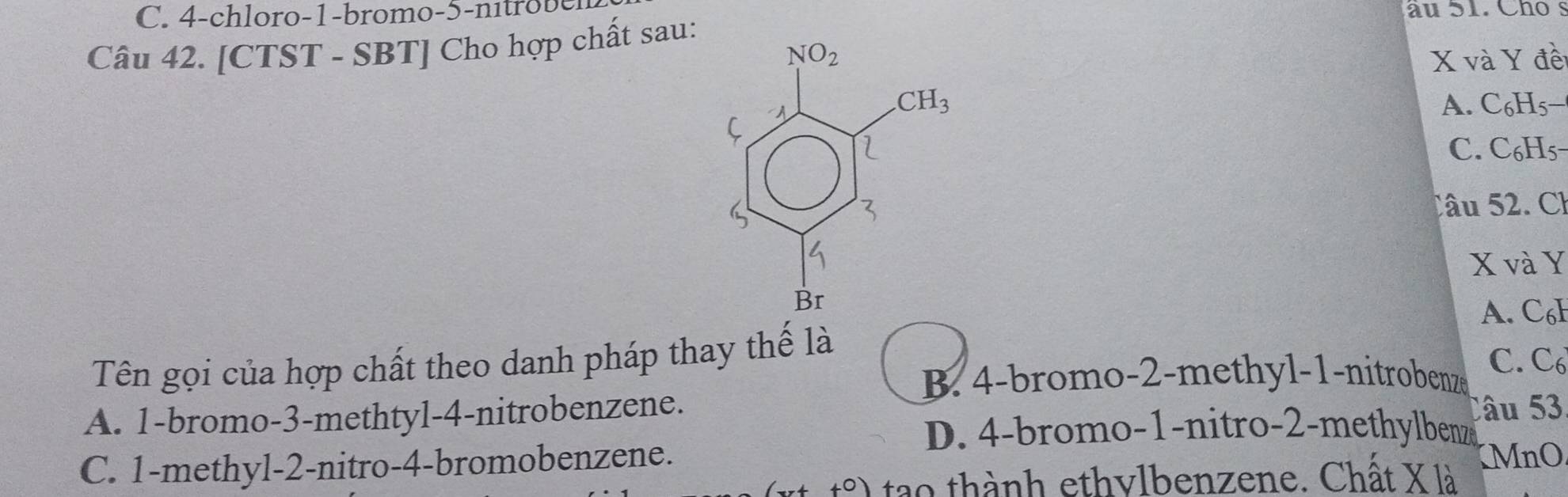 4-chloro-1-bromo-5-n i   âu 51. Cho s
Câu 42. [CTST - SBT] Cho hợp chất sau:
X và Y đề
A. C₆H5−
C. C₆H5-
Câu 52. Cl
X và Y
A. C₆b
Tên gọi của hợp chất theo danh pháp thay thế là
B. 4-bromo-2-methyl-1-nitrobenze C. C
A. 1-bromo-3-methtyl-4-nitrobenzene.
u  53
D. 4-bromo-1-nitro-2-methylbenz
C. 1-methyl-2-nitro-4-bromobenzene.
tao thành ethylbenzene. Chất X là MnO