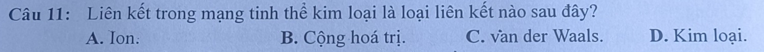 Liên kết trong mạng tinh thể kim loại là loại liên kết nào sau đây?
A. Ion: B. Cộng hoá trị. C. van der Waals. D. Kim loại.