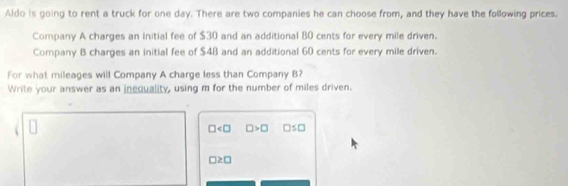 Aldo is going to rent a truck for one day. There are two companies he can choose from, and they have the following prices. 
Company A charges an initial fee of $30 and an additional 80 cents for every mile driven. 
Company B charges an initial fee of $48 and an additional 60 cents for every mile driven. 
For what mileages will Company A charge less than Company B? 
Write your answer as an inequality, using m for the number of miles driven.
□ □ >□ □ ≤ □
□ ≥ □