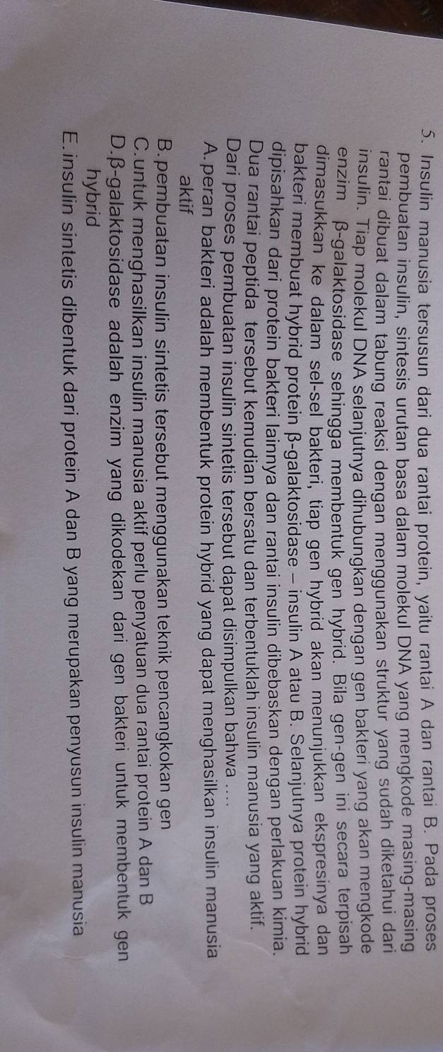 Insulin manusia tersusun dari dua rantai protein, yaitu rantai A dan rantai B. Pada proses
pembuatan insulin, sintesis urutan basa dalam molekul DNA yang mengkode masing-masing
rantai dibuat dalam tabung reaksi dengan menggunakan struktur yang sudah diketahui dari 
insulin. Tiap molekul DNA selanjutnya dihubungkan dengan gen bakteri yang akan mengkode
enzim β -galaktosidase sehingga membentuk gen hybrid. Bila gen-gen ini secara terpisah
dimasukkan ke dalam sel-sel bakteri, tiap gen hybrid akan menunjukkan ekspresinya dan
bakteri membuat hybrid protein β -galaktosidase - insulin A atau B. Selanjutnya protein hybrid
dipisahkan dari protein bakteri lainnya dan rantai insulin dibebaskan dengan perlakuan kimia.
Dua rantai peptida tersebut kemudian bersatu dan terbentuklah insulin manusia yang aktif.
Dari proses pembuatan insulin sintetis tersebut dapat disimpulkan bahwa
A. peran bakteri adalah membentuk protein hybrid yang dapat menghasilkan insulin manusia
aktif
B. pembuatan insulin sintetis tersebut menggunakan teknik pencangkokan gen
C.untuk menghasilkan insulin manusia aktif perlu penyatuan dua rantai protein A dan B
D. β -galaktosidase adalah enzim yang dikodekan dari gen bakteri untuk membentuk gen
hybrid
E. insulin sintetis dibentuk dari protein A dan B yang merupakan penyusun insulin manusia