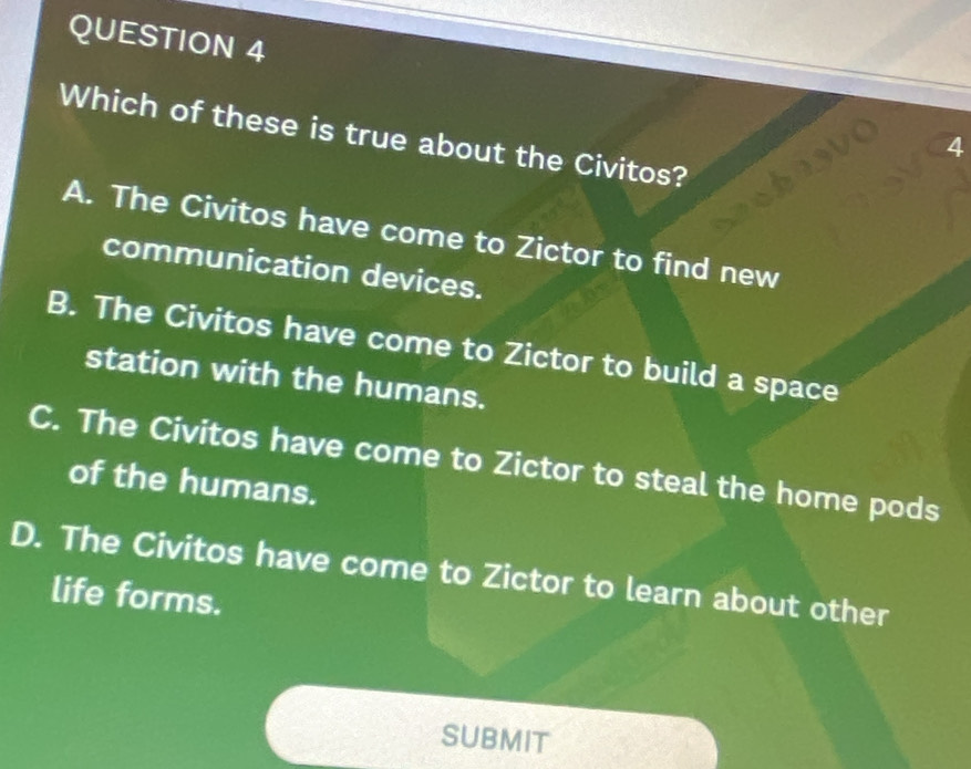 Which of these is true about the Civitos?
4
A. The Civitos have come to Zictor to find new
communication devices.
B. The Civitos have come to Zictor to build a space
station with the humans.
C. The Civitos have come to Zictor to steal the home pods
of the humans.
D. The Civitos have come to Zictor to learn about other
life forms.
SUbMIT