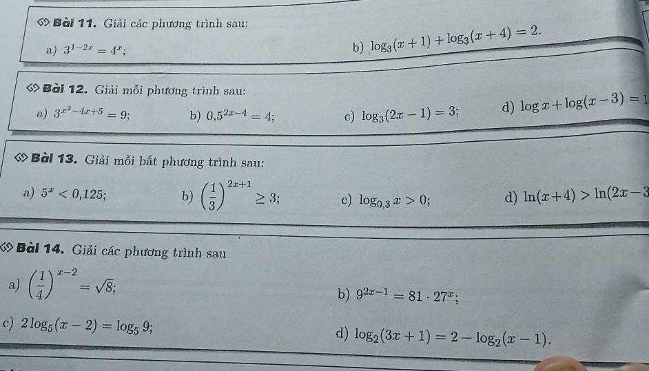 « Bài 11. Giải các phương trình sau: 
a) 3^(1-2x)=4^x; b) log _3(x+1)+log _3(x+4)=2. 
Bài 12. Giải mỗi phương trình sau: 
a) 3^(x^2)-4x+5=9 b) 0,5^(2x-4)=4; c) log _3(2x-1)=3 d) log x+log (x-3)=1
Bài 13. Giải mỗi bất phương trình sau: 
a) 5^x<0,125; b) ( 1/3 )^2x+1≥ 3; c) log _0,3x>0; d) ln (x+4)>ln (2x-3
Bài 14. Giải các phương trình sau 
a) ( 1/4 )^x-2=sqrt(8); 
b) 9^(2x-1)=81· 27^x; 
c) 2log _5(x-2)=log _59; 
d) log _2(3x+1)=2-log _2(x-1).