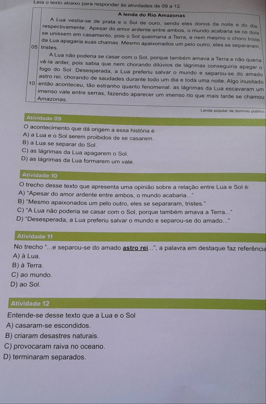 Leia o texto abaixo para responder às atividades de 09 a 12.
A lenda do Rio Amazonas
A Lua vestiaçse de prata e o Sol de ouro, sendo eles donos da noite e do dia
respectivamente. Apesar do amor ardente entre ambos, o mundo acabaria se os dois
se unissem em casamento, pois o Sol queimaria a Terra, e nem mesmo o choro triste
da Lua apagaria suas chamas. Mesmo apaixonados um pelo outro, eles se separaram
05 tristes.
A Lua não poderia se casar com o Sol, porque também amava a Terra e não queria
vê-la arder, pois sabia que nem chorando dilúvios de lágrimas conseguiria apagar o
fogo do Sol. Desesperada, a Lua preferiu salvar o mundo e separou-se do amado
astro rei, chorando de saudades durante todo um dia e toda uma noite. Algo inusitado
10 então aconteceu, tão estranho quanto fenomenal: as lágrimas da Lua escavaram um
imenso vale entre serras, fazendo aparecer um imenso rio que mais tarde se chamou
Amazonas.
Lenda popular de domínio público
Atividade 09
O acontecimento que dá origem a essa história é
A) a Lua e o Sol serem proibidos de se casarem.
B) a Lua se separar do Sol.
C) as lágrimas da Lua apagarem o Sol.
D) as lágrimas da Lua formarem um vale.
Atividade 10
O trecho desse texto que apresenta uma opinião sobre a relação entre Lua e Sol é:
A) “Apesar do amor ardente entre ambos, o mundo acabaria…”
B) “Mesmo apaixonados um pelo outro, eles se separaram, tristes.”
C) “A Lua não poderia se casar com o Sol, porque também amava a Terra...
D) “Desesperada, a Lua preferiu salvar o mundo e separou-se do amado.”
Atividade 11
No trecho “...e separou-se do amado astro rei..”, a palavra em destaque faz referência
A) à Lua.
B) à Terra.
C) ao mundo.
D) ao Sol.
Atividade 12
Entende-se desse texto que a Lua e o Sol
A) casaram-se escondidos.
B) criaram desastres naturais.
C) provocaram raiva no oceano.
D) terminaram separados.