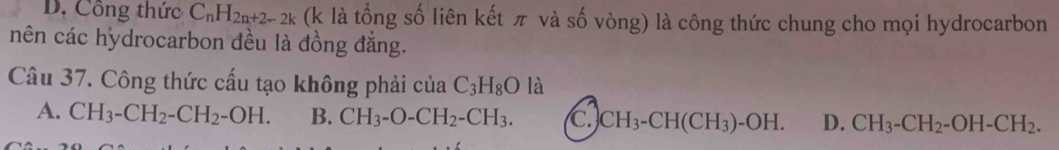 D. Công thức C_nH_2n+2-2k (k là tổng số liên kết π và số vòng) là công thức chung cho mọi hydrocarbon
nên các hydrocarbon đều là đồng đẳng.
Câu 37. Công thức cấu tạo không phải của C_3H_8O là
A. CH_3-CH_2-CH_2-OH. B. CH_3-O-CH_2-CH_3. C. CH_3-CH(CH_3)-OH. D. CH_3-CH_2-OH-CH_2.