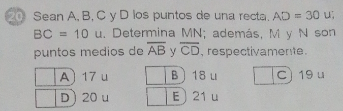 Sean A, B, C y D los puntos de una recta. AD=30 u;
BC=10 u. Determina MN; además, M y N son
puntos medios de overline AB y overline CD , respectivamente.
A 17 u B 18 u C) 19u
D 20 u E 21 u