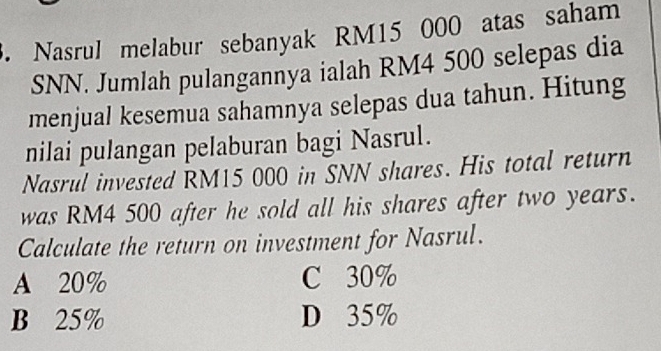 Nasrul melabur sebanyak RM15 000 atas saham
SNN. Jumlah pulangannya ialah RM4 500 selepas dia
menjual kesemua sahamnya selepas dua tahun. Hitung
nilai pulangan pelaburan bagi Nasrul.
Nasrul invested RM15 000 in SNN shares. His total return
was RM4 500 after he sold all his shares after two years.
Calculate the return on investment for Nasrul.
A 20% C 30%
B 25% D 35%