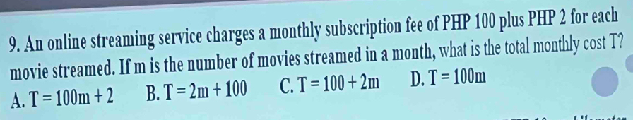 An online streaming service charges a monthly subscription fee of PHP 100 plus PHP 2 for each
movie streamed. If m is the number of movies streamed in a month, what is the total monthly cost T?
A. T=100m+2 B. T=2m+100 C. T=100+2m D. T=100m