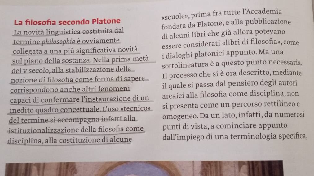 La fılosofía secondo Platone «scuole», prima fra tutte l’Accademia 
La novità linguistica costituita dal fondata da Platone,e alla pubblicazione 
termine philosophía è ovviamente di alcuni libri che già allora potevano 
collegata a una più significativa novità essere considerati «libri di fılosofia», come 
sul piano della sostanza. Nella prima metà i dialoghi platonici appunto. Ma una 
del v secolo, alla stabilizzazione della sottolineatura è a questo punto necessaria. 
nozione di filosofía come forma di sapere Il processo che si è ora descritto, mediante 
corrispondono anche altri fenomeni il quale si passa dal pensiero degli autori 
capaci di confermare l’instaurazione di un arcaici alla filosofia come disciplina, non 
inedito quadro concettuale. L’uso «tecnico». si presenta come un percorso rettilineo e 
del termine si accompagna infatti alla omogeneo. Da un lato, infatti, da numerosi 
istituzionalizzazione della filosofía come punti di vista, a cominciare appunto 
disciplina, alla costituzione di alcune dall’impiego di una terminologia specifica,