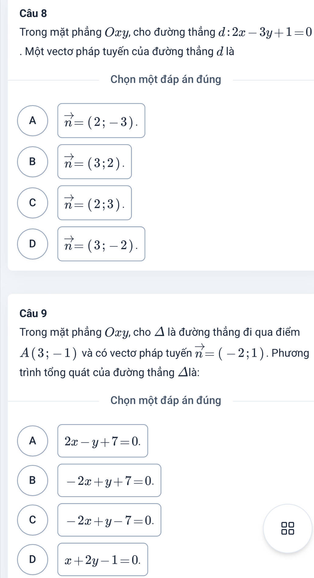 Trong mặt phẳng Oxy, cho đường thẳng đ : 2x-3y+1=0. Một vectơ pháp tuyến của đường thẳng đ là
Chọn một đáp án đúng
A vector n=(2;-3).
B vector n=(3;2).
C vector n=(2;3).
D vector n=(3;-2). 
Câu 9
Trong mặt phẳng Oxy, cho △ là đường thẳng đi qua điểm
A(3;-1) và có vectơ pháp tuyến vector n=(-2;1). Phương
trình tổng quát của đường thẳng △ la.
Chọn một đáp án đúng
A 2x-y+7=0.
B -2x+y+7=0.
C -2x+y-7=0.
D x+2y-1=0.