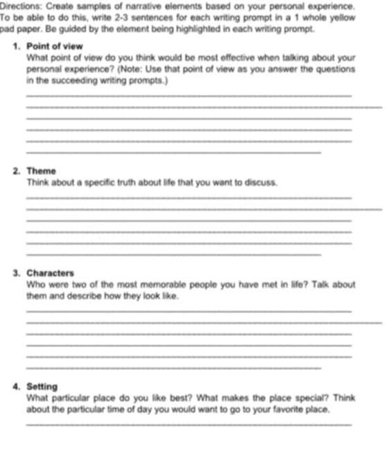 Directions: Create samples of narrative elements based on your personal experience. 
To be able to do this, write 2-3 sentences for each writing prompt in a 1 whole yellow 
pad paper. Be guided by the element being highlighted in each writing prompt. 
1. Point of view 
What point of view do you think would be most effective when talking about your 
personal experience? (Note: Use that point of view as you answer the questions 
in the succeeding writing prompts.) 
_ 
_ 
_ 
_ 
_ 
_ 
2. Theme 
Think about a specific truth about life that you want to discuss. 
_ 
_ 
_ 
_ 
_ 
_ 
3. Characters 
Who were two of the most memorable people you have met in life? Talk about 
them and describe how they look like. 
_ 
_ 
_ 
_ 
_ 
_ 
4. Setting 
What particular place do you like best? What makes the place special? Think 
about the particular time of day you would want to go to your favorite place. 
_