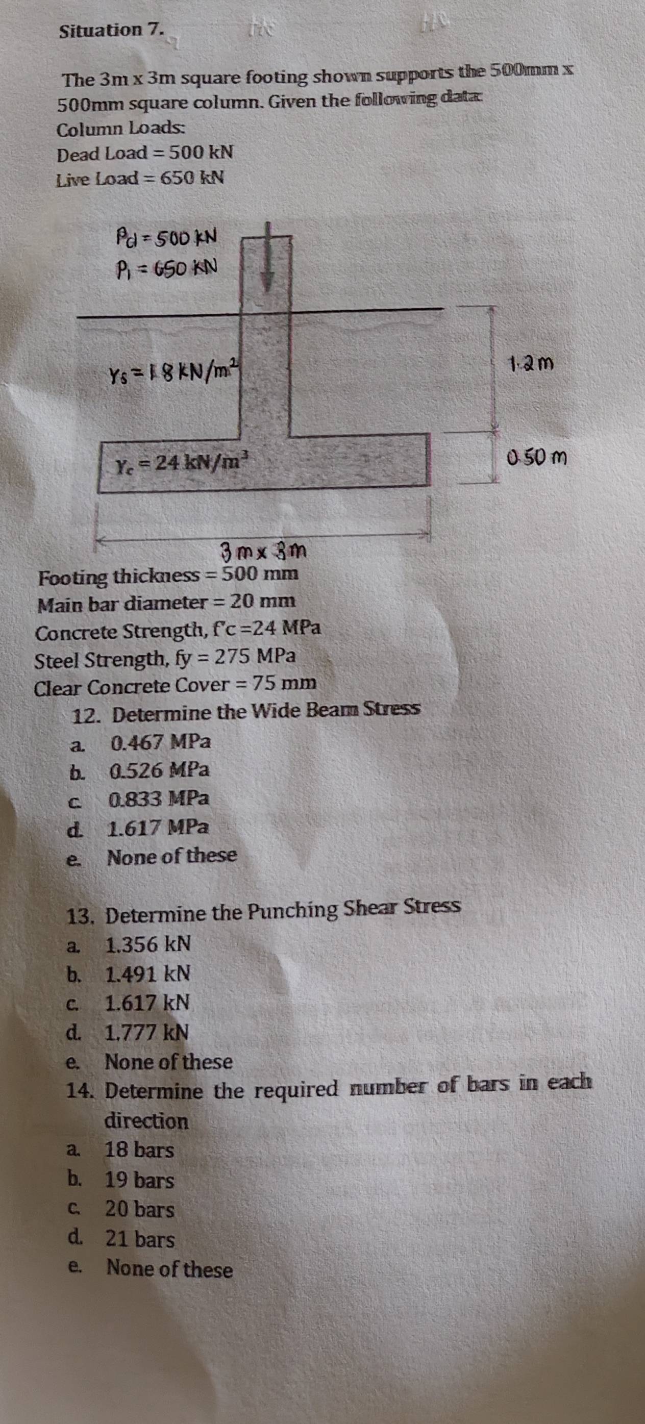 Situation 7.
The 3m x 3m square footing shown supports the 500mm x
500mm square column. Given the following data
Column Loads:
Dead Load =500kN
Live Load =650kN
Main bar diameter =20mm
Concrete Strength, f'c=24MPa
Steel Strength, fy=275MPa
Clear Concrete Cover =75mm
12. Determine the Wide Beam Stress
a. 0.467 MPa
b. 0.526 MPa
c. 0.833 MPa
d. 1.617 MPa
e. None of these
13. Determine the Punching Shear Stress
a. 1.356 kN
b. 1.491 kN
c. 1.617 kN
d. 1.777 kN
e. None of these
14. Determine the required number of bars in each
direction
a. 18 bars
b. 19 bars
c. 20 bars
d. 21 bars
e. None of these