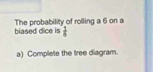 The probability of rolling a 6 on a 
biased dice is  1/8 
a) Complete the tree diagram.