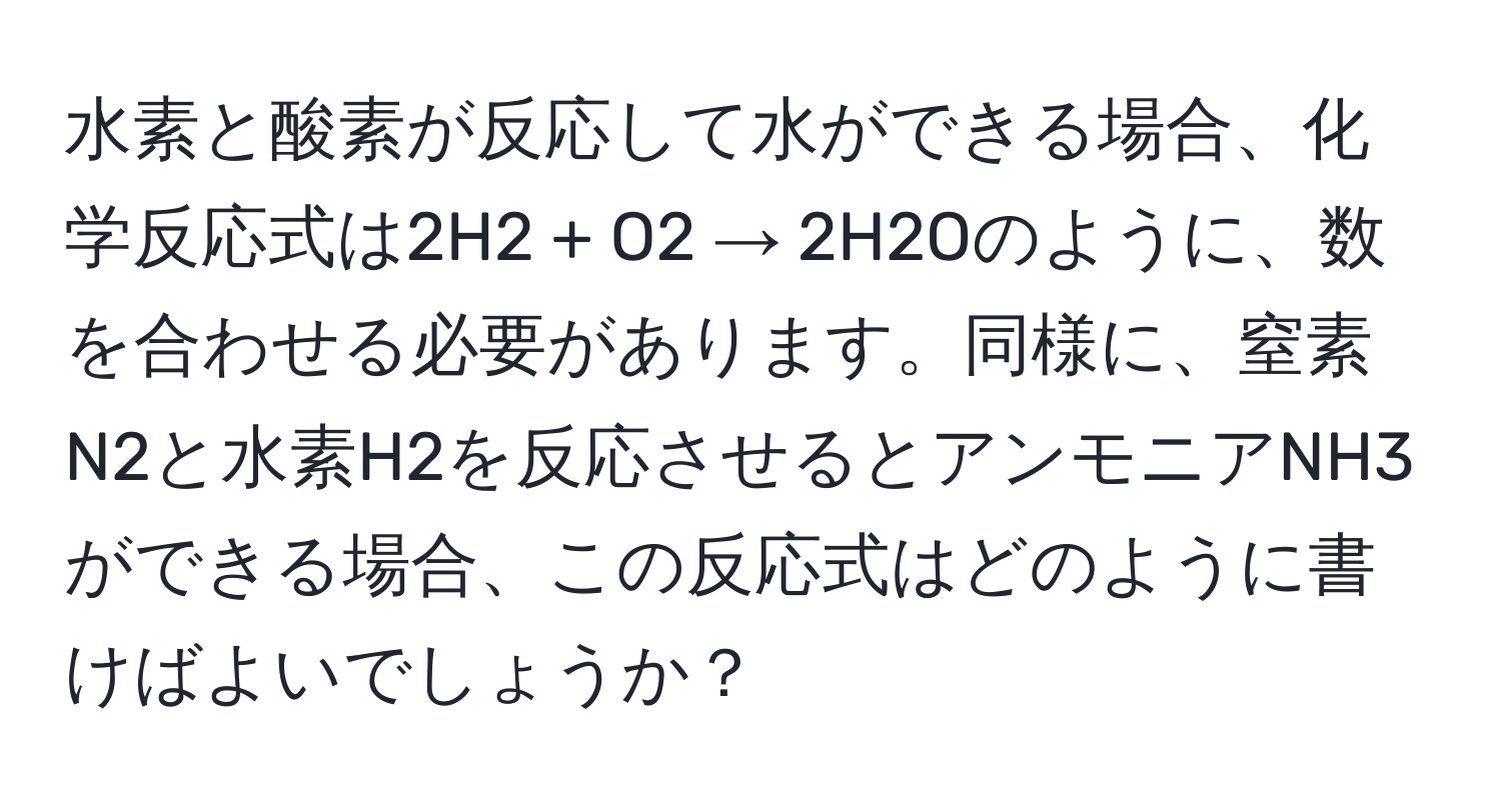 水素と酸素が反応して水ができる場合、化学反応式は2H2 + O2 → 2H2Oのように、数を合わせる必要があります。同様に、窒素N2と水素H2を反応させるとアンモニアNH3ができる場合、この反応式はどのように書けばよいでしょうか？