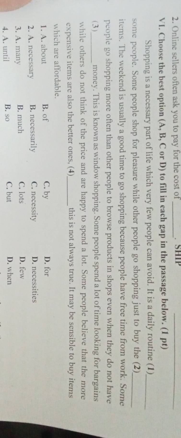 Online sellers often ask you to pay for the cost of_ SHIP_
VI. Choose the best option (A, B, C or D) to fill in each gap in the passage below. (1 pt)
Shopping is a necessary part of life which very few people can avoid. It is a daily routine (1)_
some people. Some people shop for pleasure while other people go shopping just to buy the (2)_
items. The weekend is usually a good time to go shopping because people have free time from work. Some
people go shopping more often than other people to browse products in shops even when they do not have
(3)_ money. This is known as window shopping. Some people spend a lot of time looking for bargains
while others do not think of the price and are happy to spend a lot. Some people believe that the more
expensive items are also the better ones, (4)_ this is not always true. It may be sensible to buy items
which are affordable.
1. A. about B. of C. by
D. for
2. A. necessary B. necessarily C. necessity
D. necessities
3. A. many B. much C. lots
D. few
4. A. until B. so
C. but D. when