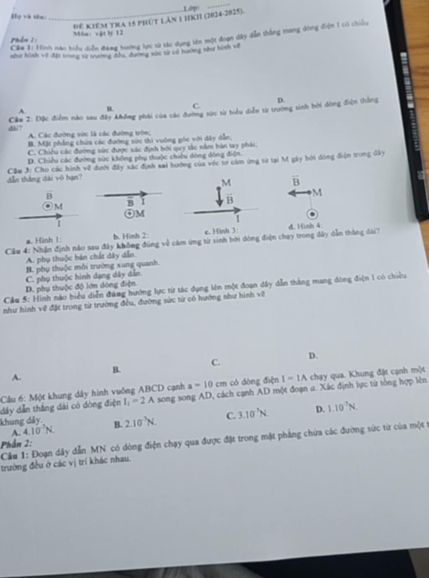 Lớp:
_
Họ và tên:
_Đế KIÊM TRA 15 PHúT LAn 1 HKII (2024-2025).
Phần 1: Môn vật lý 12
Cầu 1: Hình nào biểu diễn đạng hướng lực từ tác dụng lên một đoạn dây dẫn thắng mang đòng điện 1 có chiều
như hình về đặt trong từ trường đều, đường sức từ có hướng như hình về
D.
C.
Cầu 2: Đặc điểm nào sau đây Ahơng phái của các đường sức từ biểu diễn từ trường sinh bởi đòng điện thắng
A.
B.
dài?
A. Các đường sức là các đường tròn;
B. Mặt phẳng chứa các đường sức thì vuỡng góc với dây dẫn,
C. Chiêu các đường sức được xác định bởi quy tắc nằm bản tay phải;
D. Chiều các đường sức không phụ thuộc chiều dòng dòng điện.
Cầu 3: Cho các hình về dưới đây xác định sai hướng của véc tơ cầm ứng từ tại M gây bởi đòng điện trong dây
dẫn thắng dài vô hạn?
a
vector B
 M/B 
vector B
M
Om
B I
④M
1
.
1
a. Hinh 1: b. Hinh 2: e. Hình 3: d. Hinh 4
Câu 4: Nhận định nảo sau đây không đúng về cảm ứng từ sinh bởi dòng điện chạy trong dây dẫn thắng dài?
A. phụ thuộc bản chất dây dẫn.
B. phụ thuộc môi trường xung quanh.
C. phụ thuộc hình dạng dây dẫn.
D. phụ thuộc độ lớn dòng điện.
Câu 5: Hình nào biểu diễn đùng hướng lực từ tác dụng lên một đoạn dây dẫn thắng mang dòng điện 1 có chiều
như hình vẽ đặt trong từ trường đều, đường sức từ có hướng như hình vẽ
C.
D.
B.
A.
Câu 6: Một khung dây hình vuông ABCD cạnh a=10cm có dòng điện I=IA chạy qua. Khung đặt cạnh một
dây dẫn thắng dài có dòng điện I_1=2A song song AD, cách cạnh AD một đoạn a. Xác định lực từ tổng hợp lên
khung dây.
C. 3.10^(-7)N. D. 1.10^(-7)N.
A. 4.10^(-7)N.
B. 2.10^(-7)N.
Câu 1: Đoạn dây dẫn MN có dòng điện chạy qua được đặt trong mặt phẳng chứa các đường sức từ của một t
Phần 2:
trường đều ở các vị trí khác nhau.