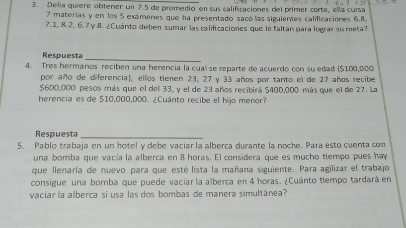 Delia quiere obtener un 7.5 de promedio en sus calificaciones del primer corte, ella cursa
7 materias y en los 5 exámenes que ha presentado sacó las siguientes calificaciones 6.8,
7.1, 8.2, 6.7 y 8. ¿Cuánto deben sumar las calificaciones que le faltan para lograr su meta? 
Respuesta 
_ 
4. Tres hermanos reciben una herencia la cual se reparte de acuerdo con su edad ($100,000
por año de diferencia), ellos tienen 23, 27 y 33 años por tanto el de 27 años recibe
$600,000 pesos más que el del 33, y el de 23 años recibirá $400,000 más que el de 27. La 
herencia es de $10,000,000. ¿Cuánto recibe el hijo menor? 
Respuesta_ 
5. Pablo trabaja en un hotel y debe vaciar la alberca durante la noche. Para esto cuenta con 
una bomba que vacía la alberca en 8 horas. El considera que es mucho tiempo pues hay 
que llenarla de nuevo para que esté lista la mañana siguiente. Para agilizar el trabajo 
consigue una bomba que puede vaciar la alberca en 4 horas. ¿Cuánto tiempo tardará en 
vaciar la alberca si usa las dos bombas de manera simultánea?