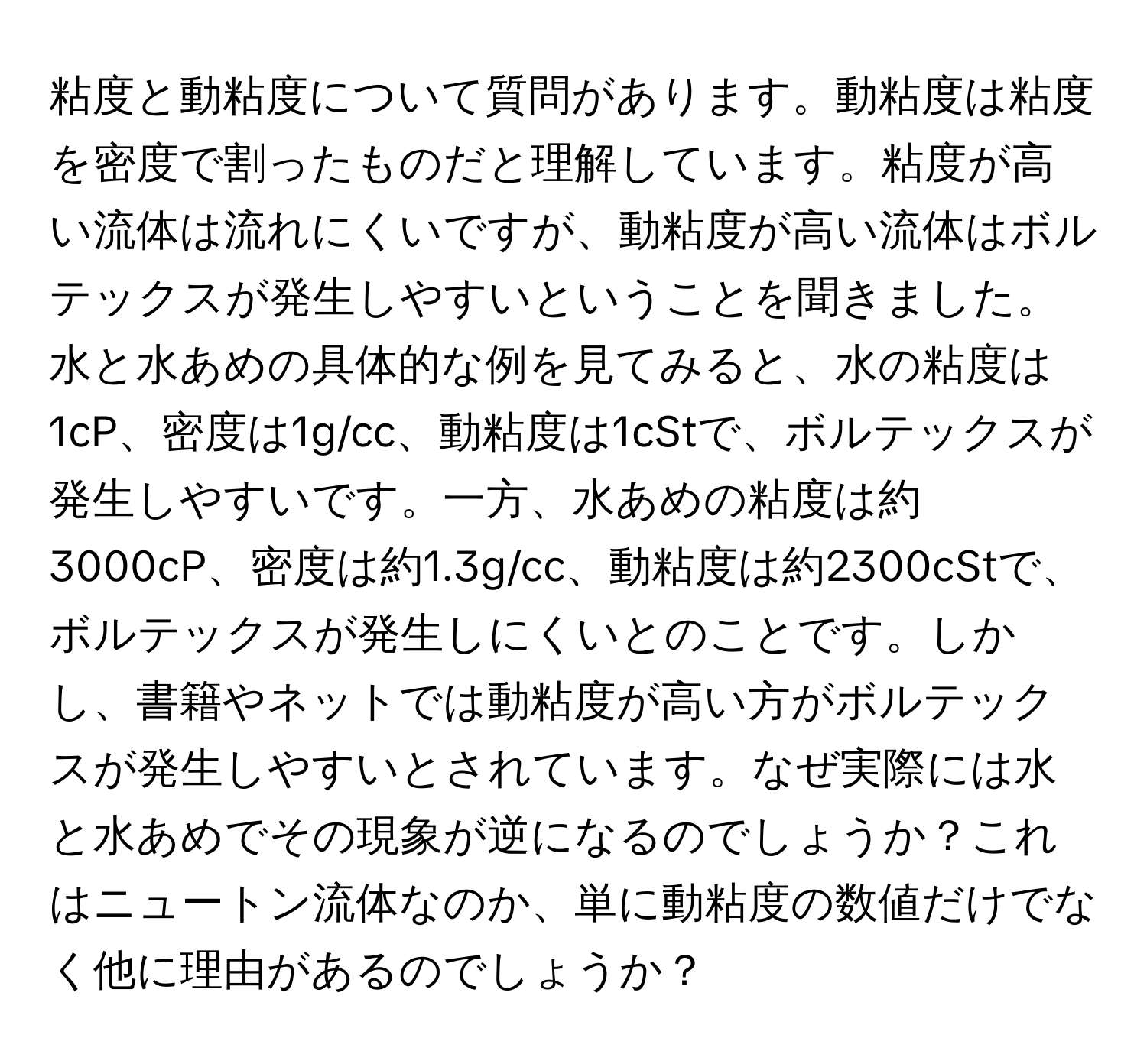 粘度と動粘度について質問があります。動粘度は粘度を密度で割ったものだと理解しています。粘度が高い流体は流れにくいですが、動粘度が高い流体はボルテックスが発生しやすいということを聞きました。水と水あめの具体的な例を見てみると、水の粘度は1cP、密度は1g/cc、動粘度は1cStで、ボルテックスが発生しやすいです。一方、水あめの粘度は約3000cP、密度は約1.3g/cc、動粘度は約2300cStで、ボルテックスが発生しにくいとのことです。しかし、書籍やネットでは動粘度が高い方がボルテックスが発生しやすいとされています。なぜ実際には水と水あめでその現象が逆になるのでしょうか？これはニュートン流体なのか、単に動粘度の数値だけでなく他に理由があるのでしょうか？