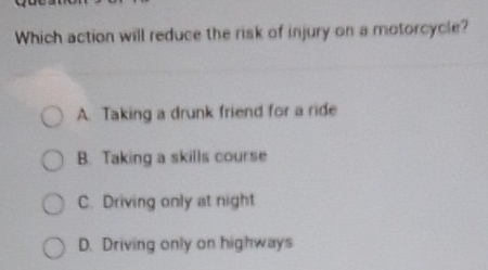 Which action will reduce the risk of injury on a motorcycle?
A. Taking a drunk friend for a ride
B. Taking a skills course
C. Driving only at night
D. Driving only on highways