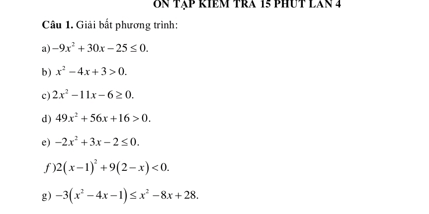 ON TẠP RIEM TRa 15 PHUT LAN 4 
Câu 1. Giải bất phương trình: 
a) -9x^2+30x-25≤ 0. 
b) x^2-4x+3>0. 
c) 2x^2-11x-6≥ 0. 
d) 49x^2+56x+16>0. 
e) -2x^2+3x-2≤ 0. 
f) 2(x-1)^2+9(2-x)<0</tex>. 
g) -3(x^2-4x-1)≤ x^2-8x+28.