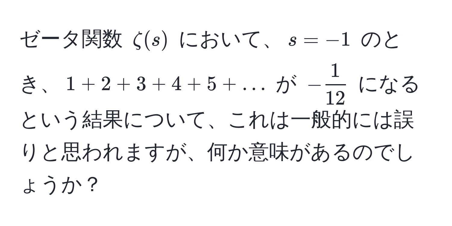 ゼータ関数 $zeta(s)$ において、$s = -1$ のとき、$1 + 2 + 3 + 4 + 5 + ...$ が $- 1/12 $ になるという結果について、これは一般的には誤りと思われますが、何か意味があるのでしょうか？