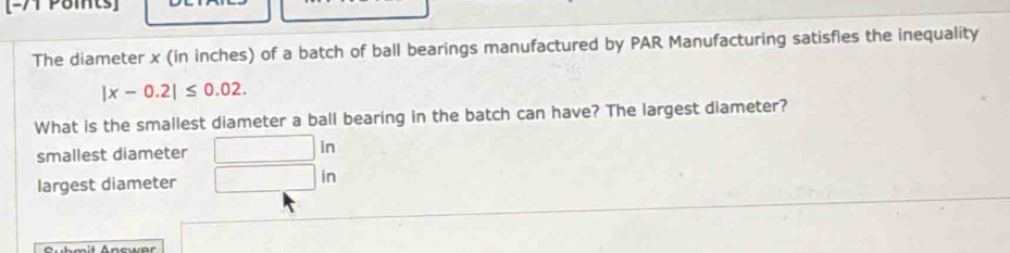 [-71 Poits]
The diameter x (in inches) of a batch of ball bearings manufactured by PAR Manufacturing satisfies the inequality
|x-0.2|≤ 0.02. 
What is the smallest diameter a ball bearing in the batch can have? The largest diameter?
smallest diameter □ in
largest diameter □ in