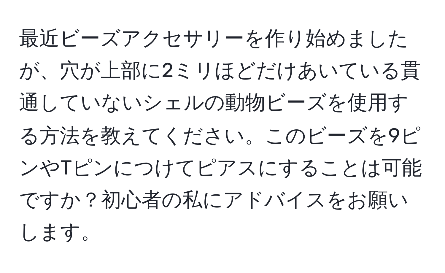 最近ビーズアクセサリーを作り始めましたが、穴が上部に2ミリほどだけあいている貫通していないシェルの動物ビーズを使用する方法を教えてください。このビーズを9ピンやTピンにつけてピアスにすることは可能ですか？初心者の私にアドバイスをお願いします。