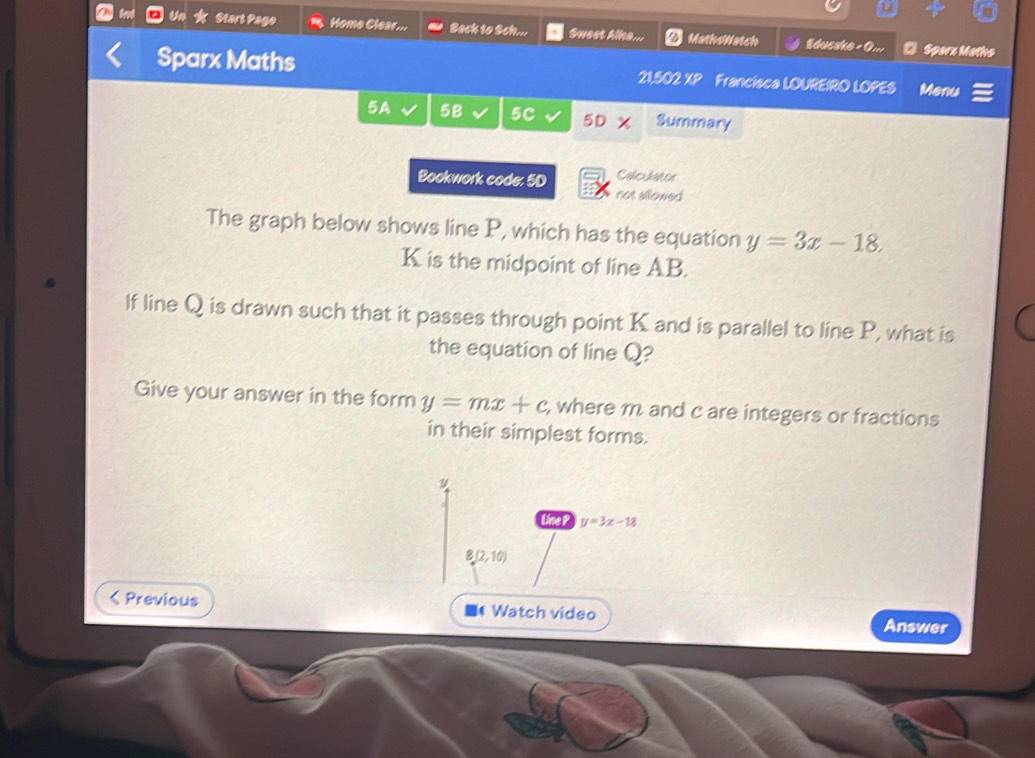 Un Start Page Home Clear ... Back to Sch... Swest Alha... MathoWatch * Sparx Matho 
Sparx Maths 21,502 XP Francisca LOUREIRO LOPES Menu 
5A 5B 5C 5D Summary 
Coheuhsmen 
Bookwork code: 5D not allowed 
The graph below shows line P, which has the equation y=3x-18.
K is the midpoint of line AB. 
lf line Q is drawn such that it passes through point K and is parallel to line P, what is 
the equation of line Q? 
Give your answer in the form y=mx+c , where m and c are integers or fractions 
in their simplest forms. 
Line t y=3x-18
B(2,10) < Previous ■* Watch video Answer