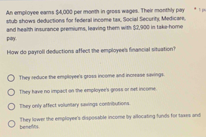 An employee earns $4,000 per month in gross wages. Their monthly pay 1 pu
stub shows deductions for federal income tax, Social Security, Medicare,
and health insurance premiums, leaving them with $2,900 in take-home
pay.
How do payroll deductions affect the employee's financial situation?
They reduce the employee's gross income and increase savings.
They have no impact on the employee's gross or net income.
They only affect voluntary savings contributions.
They lower the employee's disposable income by allocating funds for taxes and
benefits.