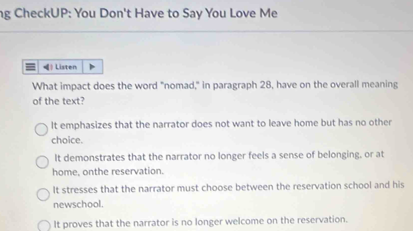 ng CheckUP: You Don't Have to Say You Love Me
Listen
What impact does the word "nomad," in paragraph 28, have on the overall meaning
of the text?
It emphasizes that the narrator does not want to leave home but has no other
choice.
It demonstrates that the narrator no longer feels a sense of belonging, or at
home, onthe reservation.
It stresses that the narrator must choose between the reservation school and his
newschool.
It proves that the narrator is no longer welcome on the reservation.