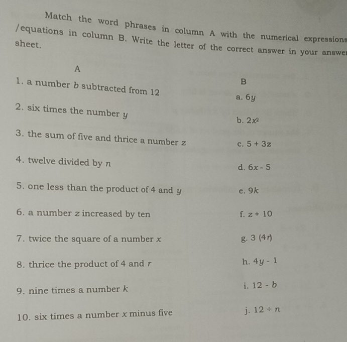 Match the word phrases in column A with the numerical expressions
/equations in column B. Write the letter of the correct answer in your answer
sheet.
A
B
1. a number b subtracted from 12
a. by
2. six times the number y
b. 2x^2
3. the sum of five and thrice a number z c. 5+3z
4. twelve divided by n
d. 6x-5
5. one less than the product of 4 and y e. 9k
6. a number z increased by ten f. z+10
7. twice the square of a number x g. 3(4r)
8. thrice the product of 4 and r
h. 4y-1
9. nine times a number k i. 12-b
10. six times a number x minus five j. 12/ n