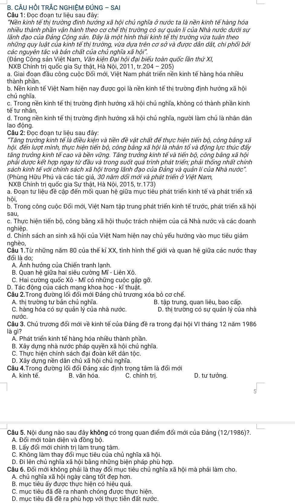 CÂU HỚI TRÁC NGHIỆM ĐÚNG - SAI
Câu 1: Đọc đoạn tư liệu sau đây:
"Nền kinh tế thị trường đinh hướng xã hội chủ nghĩa ở nước ta là nền kinh tế hàng hóa
nhiều thành phần vận hành theo cơ chế thị trường có sự quản lí của Nhà nước dưới sự
lãnh đạo của Đảng Cộng sản. Đây là một hình thái kinh tế thị trường vừa tuân theo
những quy luật của kinh tế thị trường, vừa dựa trên cơ sở và được dẫn dắt, chi phối bởi
các nguyên tắc và bản chất của chủ nghĩa xã hội".
(Đảng Cộng sản Việt Nam, Văn kiện Đại hội đại biểu toàn quốc lần thứ XI,
NXB Chính trị quốc gia Sự thật, Hà Nội, 2011, tr.204 - 205)
a. Giai đoạn đầu công cuộc Đổi mới, Việt Nam phát triển nền kinh tế hàng hóa nhiều
thành phần.
b. Nền kinh tế Việt Nam hiện nay được gọi là nền kinh tế thị trường định hướng xã hội
chủ nghĩa.
c. Trong nền kinh tế thị trường định hướng xã hội chủ nghĩa, không có thành phần kinh
tế tư nhân,
d. Trong nền kinh tế thị trường định hướng xã hội chủ nghĩa, người làm chủ là nhân dân
lao động.
Câu 2: Đọc đoạn tư liệu sau đây:
"Tăng trưởng kinh tế là điều kiện và tiền đề vật chất để thực hiện tiến bộ, công bằng xã
hội. đến lượt mình, thực hiện tiến bộ, công bằng xã hội là nhân tố và động lực thúc đấy
tăng trưởng kinh tế cao và bền vững. Tăng trưởng kinh tế và tiến bô, công bằng xã hội
phải dược kết hợp ngay từ đầu và trong suốt quá trình phát triển; phải thống nhất chính
sách kinh tế với chính sách xã hội trong lãnh đạo của Đảng và quản lí của Nhà nước".
(Phùng Hữu Phú và các tác giả, 30 năm dối mới và phát triển ở Việt Nam,
NXB Chính tri quốc gia Sự thật, Hà Nội, 2015, tr.173)
a. Đoạn tư liệu đề cập đến mối quan hệ giữa mục tiêu phát triển kinh tế và phát triển xã
hội,
b. Trong công cuộc Đổi mới, Việt Nam tập trung phát triển kinh tế trước, phát triển xã hội
sau,
c. Thực hiện tiến bộ, công bằng xã hội thuộc trách nhiệm của cả Nhà nước và các doanh
nghiệp.
d. Chính sách an sinh xã hội của Việt Nam hiện nay chủ yếu hướng vào mục tiêu giảm
nghèo,
Cầu 1.Từ những năm 80 của thế kỉ XX, tình hình thế giới và quan hệ giữa các nước thay
đổi là do;
A. Ảnh hưởng của Chiến tranh lanh
B. Quan hệ giữa hai siêu cường Mĩ - Liên Xô.
C. Hai cường quốc Xô - Mĩ có những cuộc gặp gỡ.
D. Tác động của cách mạng khoa học - kĩ thuật.
Câu 2.Trong đường lối đổi mới Đảng chủ trương xóa bỏ cơ chế.
A. thi trường tư bản chủ nghĩa. B. tập trung, quan liêu, bao cấp.
C. hàng hóa có sự quản lý của nhà nước. D. thị trường có sự quản lý của nhà
nước.
Câu 3. Chủ trương đổi mới về kinh tế của Đảng đề ra trong đại hội VI tháng 12 năm 1986
là gì?
A. Phát triển kinh tế hàng hóa nhiều thành phần.
B. Xây dựng nhà nước pháp quyền xã hội chủ nghĩa.
C. Thực hiện chính sách đại đoàn kết dân tộc.
D. Xây dựng nền dân chủ xã hội chủ nghĩa.
Câu 4.Trong đường lối đổi Đảng xác định trọng tâm là đổi mới
A. kinh tế. B. văn hóa. C. chính trị. D. tư tưởng.
Câu 5. Nội dung nào sau đây không có trong quan điểm đổi mới của Đảng (12/1986)?.
A. Đổi mới toàn diện và đồng bộ.
B. Lấy đổi mới chính trị làm trung tâm.
C. Không làm thay đổi mục tiêu của chủ nghĩa xã hội.
D. Đi lên chủ nghĩa xã hội bằng những biện pháp phù hợp.
Câu 6. Đổi mới không phải là thay đổi mục tiêu chủ nghĩa xã hội mà phải làm cho.
A. chủ nghĩa xã hội ngày càng tốt đẹp hơn.
B. mục tiêu ấy được thực hiện có hiệu quả.
C. mục tiêu đã đề ra nhanh chóng được thực hiện.
D. mục tiêu đã đề ra phù hợp với thực tiễn đất nước.