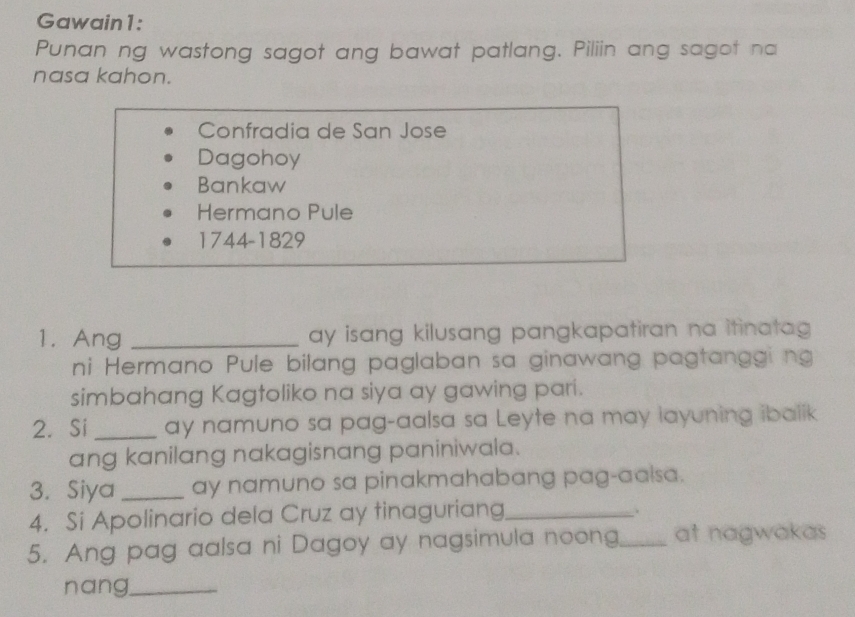 Gawain1: 
Punan ng wastong sagot ang bawat patlang. Piliin ang sagot na 
nasa kahon. 
Confradia de San Jose 
Dagohoy 
Bankaw 
Hermano Pule 
1744-1829 
1. Ang _ay isang kilusang pangkapatiran na itinatag 
ni Hermano Pule bilang paglaban sa ginawang pagtanggi ng 
simbahang Kagtoliko na siya ay gawing pari. 
2. Si_ ay namuno sa pag-aalsa sa Leyte na may layuning ibaiik 
ang kanilang nakagisnang paniniwala. 
3. Siya _ay namuno sa pinakmahabang pag-aalsa. 
4. Si Apolinario dela Cruz ay tinaguriang_ 
. 
5. Ang pag aalsa ni Dagoy ay nagsimula noong_ at nagwakas 
nang_