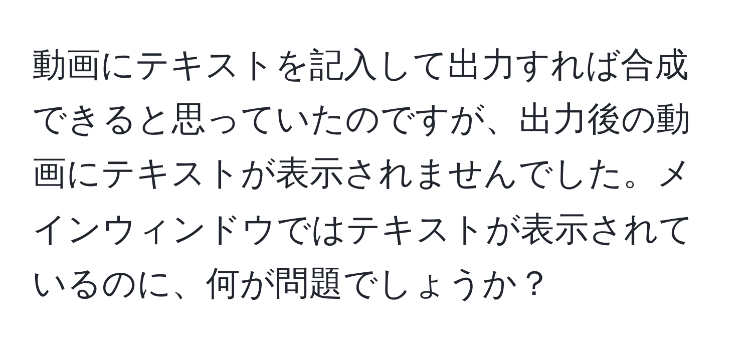 動画にテキストを記入して出力すれば合成できると思っていたのですが、出力後の動画にテキストが表示されませんでした。メインウィンドウではテキストが表示されているのに、何が問題でしょうか？