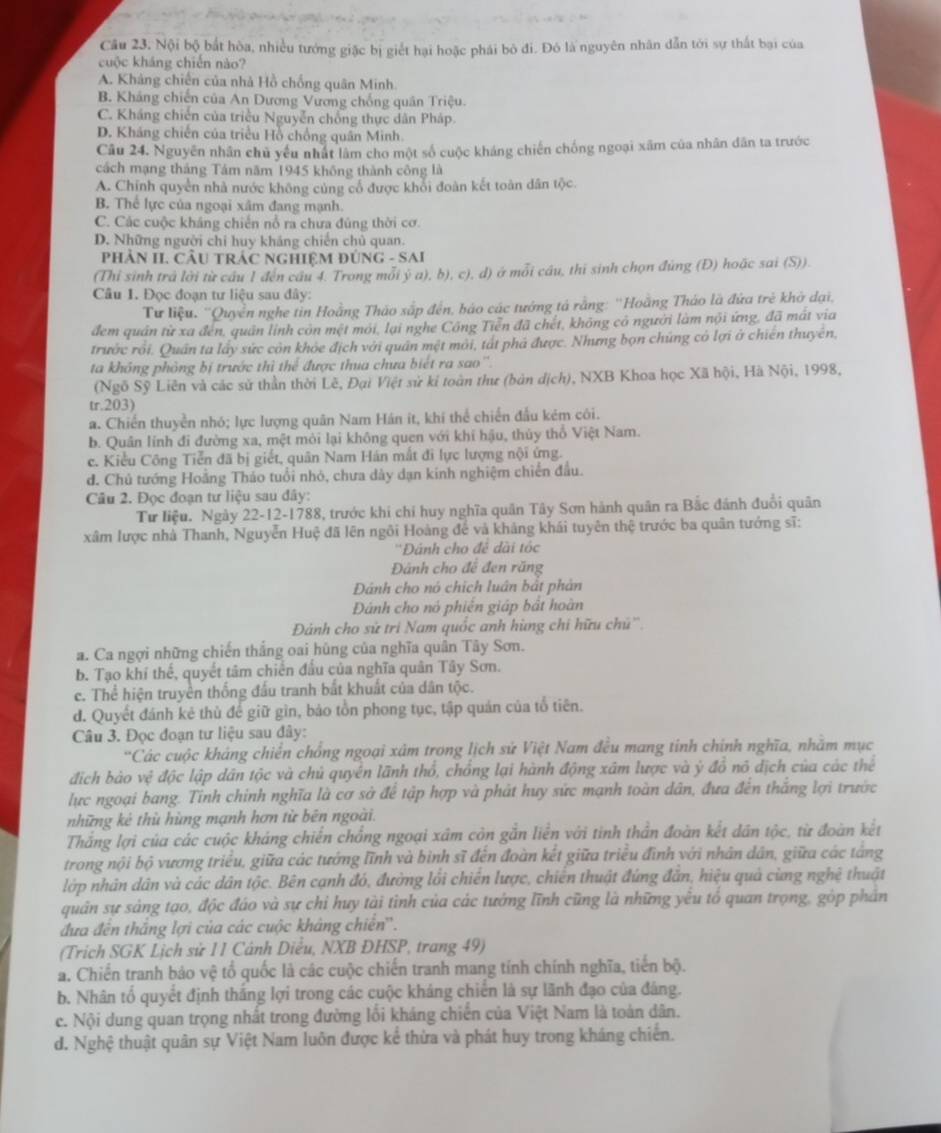 Câu 23, Nội bộ bắt hòa, nhiều tướng giặc bị giết hại hoặc phái bỏ đi. Đó là nguyên nhân dẫn tới sự thất bại của
cuộc kháng chiến nào?
A. Kháng chiến của nhà Hồ chống quân Minh
B. Kháng chiến của An Dương Vương chống quân Triệu.
C. Kháng chiến của triều Nguyễn chống thực dân Pháp.
D. Kháng chiến của triều Hồ chồng quân Minh.
Câu 24. Nguyên nhân chủ yểu nhất lâm cho một số cuộc kháng chiến chống ngoại xãm của nhân dân ta trước
cách mạng tháng Tám năm 1945 không thành công là
A. Chính quyền nhà nước không củng cổ được khổi đoàn kết toàn dân tộc.
B. Thể lực của ngoại xâm đang mạnh.
C. Các cuộc kháng chiến nổ ra chưa đúng thời cơ.
D. Những người chỉ huy kháng chiến chủ quan.
PHÁN II. CÂU TRÁC NGHIệM ĐÚNG - SAI
(Thỉ sinh trả lời từ cầu 1 đến cầu 4. Trong mỗi ý a), b), c), d) ở mỗi cầu, thí sinh chọn đùng (Đ) hoặc sai (S)).
Câu 1. Đọc đoạn tư liệu sau đây:
Tư liệu. ''Quyền nghe tin Hoằng Thảo sắp đến, báo các tướng tả rằng: ''Hoằng Tháo là đứa trẻ khở đại,
đem quân từ xa đến, quân linh còn mệt mới, lại nghe Công Tiền đã chết, không có người làm nội ứng, đã mất via
trước rới. Quân ta láy sức còn khỏe địch với quân mệt mới, tát phá được. Nhưng bọn chúng có lợi ở chiên thuyên,
ta không phòng bị trước thì thể được thua chưa biết ra sao''.
(Ngô Sỹ Liên và các sử thần thời Lê, Đại Việt sử kỉ toàn thư (bản dịch), NXB Khoa học Xã hội, Hà Nội, 1998,
tr.203)
a. Chiến thuyền nhó; lực lượng quân Nam Hán it, khí thể chiến đấu kém côi.
b. Quân lính đi đường xa, mệt mỏi lại không quen với khí hậu, thủy thổ Việt Nam.
c. Kiểu Công Tiễn đã bị giết, quân Nam Hán mắt đi lực lượng nội ứng.
d. Chủ tướng Hoằng Tháo tuổi nhỏ, chưa dày dạn kinh nghiệm chiến đầu.
Câu 2. Đọc đoạn tư liệu sau đây:
Tư liệu. Ngày 22-12-1788, trước khi chi huy nghĩa quân Tây Sơn hành quân ra Bắc đánh đuổi quân
xâm lược nhà Thanh, Nguyễn Huệ đã lên ngôi Hoàng để và khảng khái tuyên thệ trước ba quân tướng sĩ:
''Đánh cho đê dài tốc
Đánh cho để đen răng
Dánh cho nó chích luân bắt phản
Đánh cho nó phiên giáp bắt hoàn
Đánh cho sử tri Nam quốc anh hùng chi hữu chú''.
a. Ca ngợi những chiến thắng oai hùng của nghĩa quân Tây Sơn.
b. Tạo khí thế, quyết tâm chiến đầu của nghĩa quân Tây Sơn.
c. Thể hiện truyền thống đấu tranh bắt khuất của dân tộc.
d. Quyết đánh kẻ thủ để giữ gìn, bảo tồn phong tục, tập quản của tổ tiên.
Câu 3. Đọc đoạn tư liệu sau đây:
'Các cuộc khảng chiến chổng ngoại xâm trong lịch sử Việt Nam đều mang tính chính nghĩa, nhăm mục
địch bảo vệ độc lập dân tộc và chủ quyền lãnh thổ, chồng lại hành động xâm lược và ý đồ nô địch của các thể
lực ngoại bang. Tỉnh chính nghĩa là cơ sở để tập hợp và phát huy sức mạnh toàn dân, đưa đến thắng lợi trước
những kê thù hùng mạnh hơn tử bên ngoài.
Thắng lợi của các cuộc kháng chiến chồng ngoại xâm còn gắn liền với tinh thần đoàn kết dân tộc, từ đoàn kết
trong nội bộ vương triều, giữa các tướng lĩnh và bình sĩ đến đoàn kết giữa triều đình với nhân dân, giữa các táng
lớp nhân dân và các dân tộc. Bên cạnh đó, đường lồi chiến lược, chiến thuật đứng đẫn, hiệu quả cùng nghệ thuật
quân sự sảng tạo, độc đáo và sự chỉ huy tài tình của các tướng lĩnh cũng là những yêu tổ quan trọng, gòp phân
đưa đến thắng lợi của các cuộc khảng chiến''.
(Trịch SGK Lịch sử 11 Cảnh Diều, NXB ĐHSP, trang 49)
a. Chiến tranh bảo vệ tổ quốc là các cuộc chiến tranh mang tính chính nghĩa, tiến bộ.
b. Nhân tổ quyết định thắng lợi trong các cuộc kháng chiến là sự lãnh đạo của đáng.
c. Nội dung quan trọng nhất trong đường lối kháng chiến của Việt Nam là toàn dân.
d. Nghệ thuật quân sự Việt Nam luôn được kể thừa và phát huy trong kháng chiến.