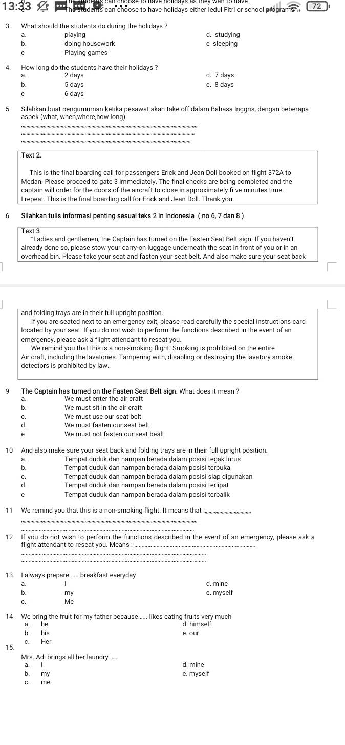 13:33 students can choose to have holidays either ledul Fitri or school programs 72
3. What should the students do during the holidays ?
a. playing d. studying
b. doing housework e sleeping
C Playing games
4. How long do the students have their holidays?
a. 2 days d. 7 days
b. 5 days e. 8 days
C 6 days
5 Silahkan buat pengumuman ketika pesawat akan take off dalam Bahasa Inggris, dengan beberapa
aspek (what, when,where,how long)
_
_
Text 2.
This is the final boarding call for passengers Erick and Jean Doll booked on flight 372A to
Medan. Please proceed to gate 3 immediately. The final checks are being completed and the
captain will order for the doors of the aircraft to close in approximately fi ve minutes time.
I repeat. This is the final boarding call for Erick and Jean Doll. Thank you.
6 Silahkan tulis informasi penting sesuai teks 2 in Indonesia ( no 6, 7 dan 8 )
Text 3
“Ladies and gentlemen, the Captain has turned on the Fasten Seat Belt sign. If you haven’t
already done so, please stow your carry-on luggage underneath the seat in front of you or in an
overhead bin. Please take your seat and fasten your seat belt. And also make sure your seat back
and folding trays are in their full upright position.
If you are seated next to an emergency exit, please read carefully the special instructions card
located by your seat. If you do not wish to perform the functions described in the event of an
emergency, please ask a flight attendant to reseat you
We remind you that this is a non-smoking flight. Smoking is prohibited on the entire
Air craft, including the lavatories. Tampering with, disabling or destroying the lavatory smoke
detectors is prohibited by law.
9 The Captain has turned on the Fasten Seat Belt sign. What does it mean ?
a. We must enter the air craft
b. We must sit in the air craft
C. We must use our seat belt
d. We must fasten our seat belt
e We must not fasten our seat bealt
10 And also make sure your seat back and folding trays are in their full upright position.
Tempat duduk dan nampan berada dalam posisi tegak lurus
: Tempat duduk dan nampan berada dalam posisi terbuka
C. Tempat duduk dan nampan berada dalam posisi siap digunakan
d. Tempat duduk dan nampan berada dalam posisi terlipat
e Tempat duduk dan nampan berada dalam posisi terbalik
11 We remind you that this is a non-smoking flight. It means that_
12 If you do not wish to perform the functions described in the event of an emergency, please ask a
flight attendant to reseat you. Means
_
_
13. I always prepare ..... breakfast everyday
a.
b. my e. myself
C. Me
14 We bring the fruit for my father because ..... likes eating fruits very much
a. he d. himself
b. his e. our
c. Her
15.
Mrs. Adi brings all her laundry ......
a. d. mine
b. my e. myself
c. me