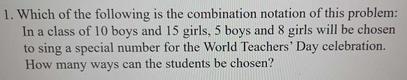 Which of the following is the combination notation of this problem: 
In a class of 10 boys and 15 girls, 5 boys and 8 girls will be chosen 
to sing a special number for the World Teachers’ Day celebration. 
How many ways can the students be chosen?