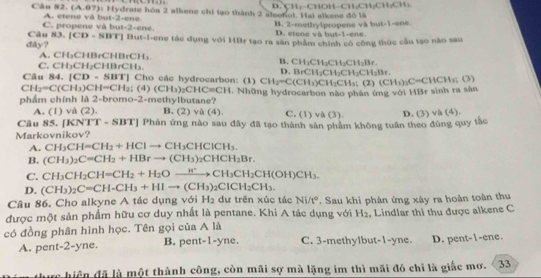 D. CH_3-C HO H-CH_2CH_2CH_2CH_3.
Câu 82. (A,07) *:  Hydrate hóa 2 alkene chỉ tạo thành 2 aleohol. Hai alkene đó là
A. etene và but-2-ene.
C. propene vâ bu at-2-enc B. 2-methylpropene và but-1-ene.
D. etene và but-1-ene.
Câu 83.[CD-SBT] But-I-ene tác dụng với HBr tạo ra sân phẩm chính có công thức cầu tạo não sau
day?
A. CH₃CHBrCHBrCH₃
C. CH₃Cl I_2CHBrCH_3.
B. CH_3CH_2CH_2CH_2Br.
D. BrCH_2CH_2CH_2CH_2Br.
Câu 84. [CD-SBT] '' Cho các hydrocarbon: (1) CH_2=C(CH_3)CH_2CH_3; (2) (CH_3)_2C=CHCH_3 (3)
CH_2=C(CH_3)CH=CH_2;(4) (CH_3)_2CHCequiv CH. Những hydrocarbon nào phán ứng với HBr sinh ra sản
phẩm chính là 2-bromo-2-methylbutane?
A. (1) và (2). B. (2) và (4). C. (1) và (3). D. (3) và (4).
Câu 85. [ [KNTT-SBT] Phản ứng nào sau đây đã tạo thành sản phẩm không tuân theo đúng quy tắc
Markovnikov?
A. CH_3CH=CH_2+HClto CH_3CHClCH_3.
B. (CH_3)_2C=CH_2+HBrto (CH_3)_2CHCH_2Br.
C. CH_3CH_2CH=CH_2+H_2Oxrightarrow H^+CH_3CH_2CH(OH)CH_3.
D. (CH_3)_2C=CH-CH_3+HIto (CH_3)_2CICH_2CH_3.
Câu 86. Cho alkyne A tác dụng với H_2 dư trên xúc tác Ni/t^o. Sau khi phản ứng xảy ra hoàn toàn thu
được một sản phẩm hữu cơ duy nhất là pentane. Khi A tác dụng với H_2 , Lindlar thì thu được alkene C
có đồng phân hình học. Tên gọi của A là
B. pent-1-yne.
A. pent-2-yne. C. 3-methylbut-1-yne. D. pent-1-ene.
ac hiệ n đã là một thành công, còn mãi sợ mà lặng im thì mãi đó chỉ là giắc mơ. 33