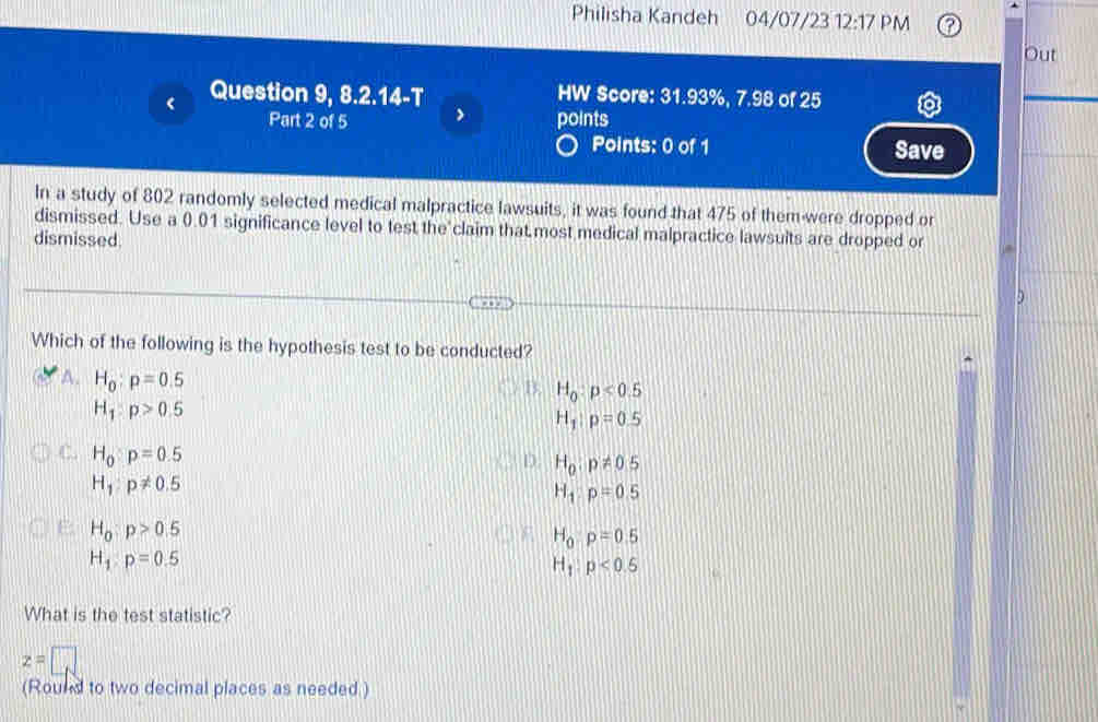 Philisha Kandeh 04/07/23 12:17 PM
Out
Question 9, 8.2.14-T HW Score: 31.93%, 7.98 of 25
Part 2 of 5 points
Points: 0 of 1 Save
In a study of 802 randomly selected medical malpractice lawsuits, it was found that 475 of them were dropped or
dismissed. Use a 0.01 significance level to test the claim that most medical malpractice lawsuits are dropped or
dismissed
Which of the following is the hypothesis test to be conducted?
A. H_0:p=0.5
B. H_0:p<0.5
H_1:p>0.5
H_1:p=0.5
C. H_0:p=0.5
D. H_0:p!= 0.5
H_1:p!= 0.5
H_1:p=0.5
H_0:p>0.5
H_0:p=0.5
H_1:p=0.5
H_1:p<0.5
What is the test statistic?
z=□
(Round to two decimal places as needed )