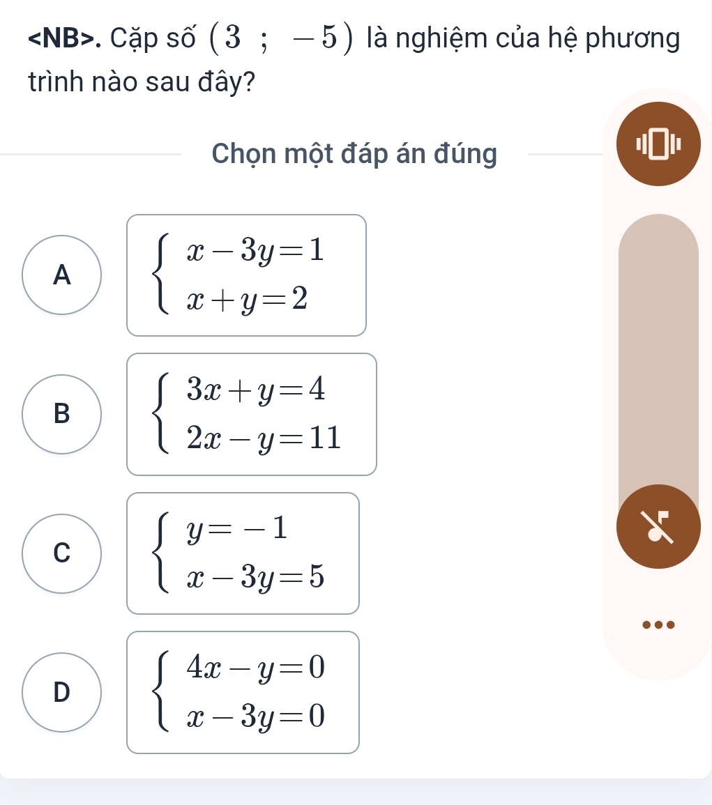 . Cặp số (3;-5) là nghiệm của hệ phương
trình nào sau đây?
Chọn một đáp án đúng
' 101 '
A beginarrayl x-3y=1 x+y=2endarray.
B beginarrayl 3x+y=4 2x-y=11endarray.
C beginarrayl y=-1 x-3y=5endarray.
X
D beginarrayl 4x-y=0 x-3y=0endarray.