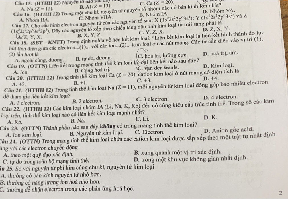 (HTHH 12) Nguyễn tổ nao sau cay C. Ca (Z=20).
A. Na(Z=11). B. AI(Z=13).
Câu l 12) Trong một chu kì, nguyên tử nguyên tố nhóm nào có bán kính lớn nhất?
A. Nhóm IIA. C. Nhóm VIIA. B. Nhóm IA. D. Nhóm VA.
Câu 17. Cho cấu hình electron nguyên tử của các nguyên tố sau: và Z
(1s^22s^22p^63s^23p^1) 1. Dãy các nguyên tố xếp theo chiều tăng dần tính kim loại từ trái sang phải là X(1s^22s^22p^63s^1);Y(1s^22s^22p^63s^2)
&Z, Y, X. B. X, Y, Z. C. Y, Z, X. D. Z, X, Y.
Câu 18. (SBT - KNTT) Trong định nghĩa về liên kết kim loại: “Liên kết kim loại là liên kết hình thành do lực
hút tĩnh điện giữa các electron...(1)... với các ion...(2)... kim loại ở các nút mạng. Các từ cần điền vào vị trí (1),
(2) lần lượt là
A. ngoài cùng, dương. B. tự do, dương. C. hoá trị, lưỡng cực. D. hoá trị, âm.
Cầu 19. (OTTN) Liên kết trong mạng tinh thể kim loại là loại liên kết nào sau đây?
A. Ion. C. van der Waals. D. Kim loại.
B. Cộng hoá trị.
Câu 20. (HTHH 12) Trong tinh thể kim loại C a(Z=20) , cation kim loại ở nút mạng có điện tích là
A. +2. B. +1. C. +3. D. +4.
Cầâu 21. (HTHH 12) Trong tinh thể kim loại Na (Z=11) , mỗi nguyên tử kim loại đóng góp bao nhiêu electron
đề tham gia liên kết kim loại?
A. l electron. B. 2 electron. C. 3 electron. D. 4 electron.
Câu 22. (HTHH 12) Các kim loại nhóm IA (Li, Na, K, Rb) đều có cùng kiều cấu trúc tinh thề. Trong số các kim
loại trên, tinh thể kim loại nào có liên kết kim loại mạnh nhất?
A. Rb. B. Na. C. Li.
D. K.
Câu 23. (OTTN) Thành phần nào sau đây không có trong mạng tinh thể kim loại?
A. Ion kim loại. B. Nguyên tử kim loại. C. Electron. D. Anion gốc acid.
Câu 24. (OTTN) Trong mạng tinh thể kim loại chứa các cation kim loại được sắp xếp theo một trật tự nhất định
ùng với các electron chuyển động
A. theo một quỹ đạo xác định. B. xung quanh một vị trí xác định.
C. tự do trong toàn bộ mạng tinh thể. D. trong một khu vực không gian nhất định.
Ấu 25. So với nguyên tử phi kim cùng chu kì, nguyên tử kim loại
A. thường có bán kính nguyên tử nhỏ hơn.
B. thường có năng lượng ion hoá nhỏ hơn.
C. thường dễ nhận electron trong các phản ứng hoá học.
2