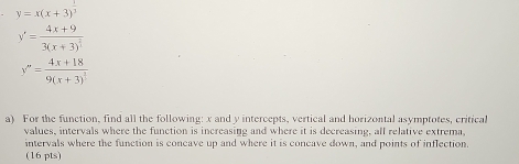y=x(x+3)^ 1/3 
y'=frac 4x+93(x+3)^ 2/3 
y''=frac 4x+189(x+3)^1
a) For the function, find all the following: x and y intercepts, vertical and horizontal asymptotes, critical
values, intervals where the function is increasing and where it is decreasing, all relative extrema,
intervals where the function is concave up and where it is concave down, and points of inflection.
(16 pts)