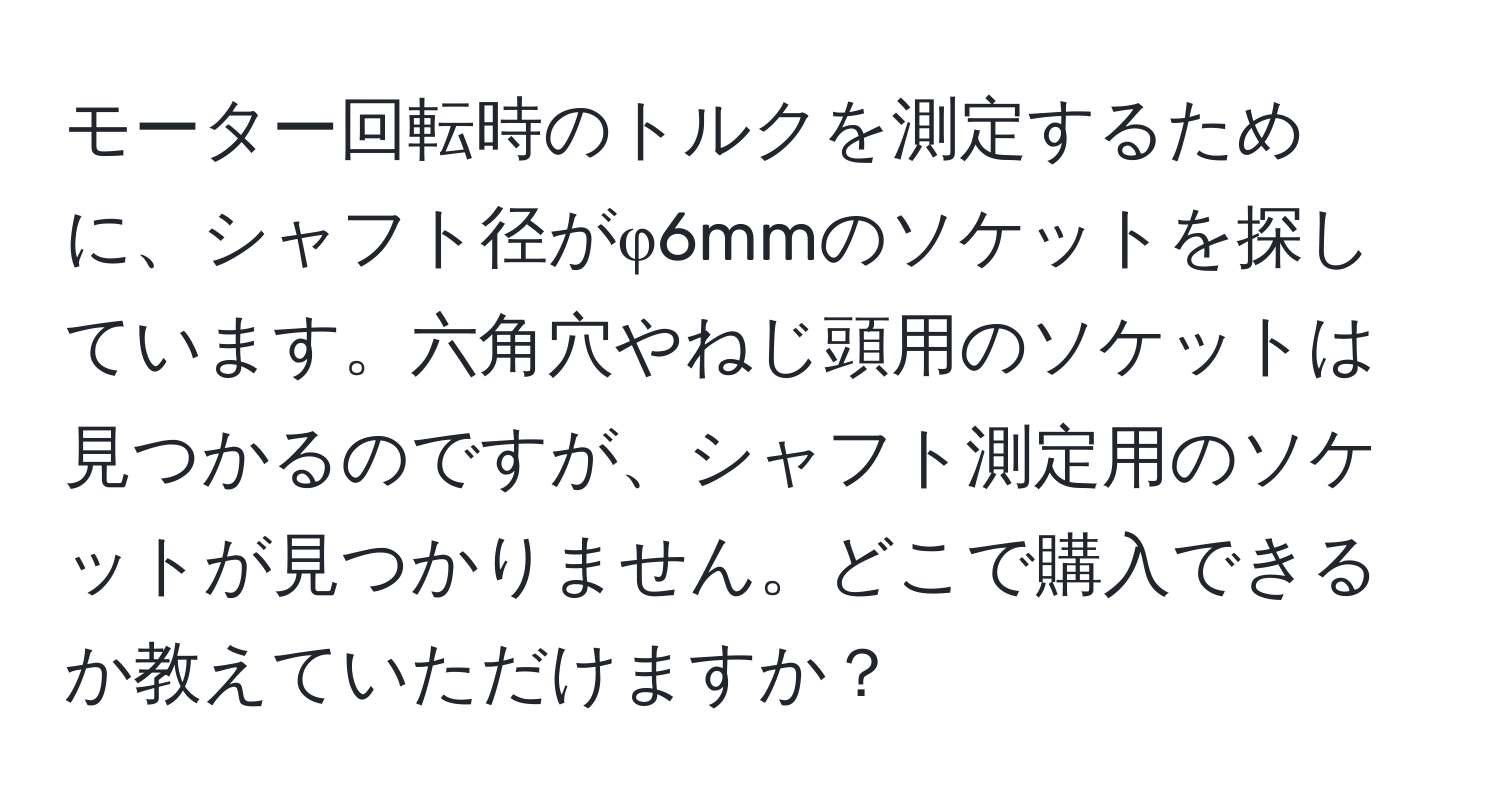 モーター回転時のトルクを測定するために、シャフト径がφ6mmのソケットを探しています。六角穴やねじ頭用のソケットは見つかるのですが、シャフト測定用のソケットが見つかりません。どこで購入できるか教えていただけますか？