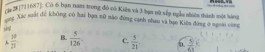 Moon.vn
Học đễ khẳng định minh
Câu 28 [711687]: Có 6 bạn nam trong đó có Kiên và 3 bạn nữ xếp ngẫu nhiên thành một hàng
ngang. Xác suất đề không có hai bạn nữ nào đứng cạnh nhau và bạn Kiên đứng ở ngoài cùng
bằng
B.  5/126 .
C.
A.  10/21 .  5/21 .
D.  5)/63 