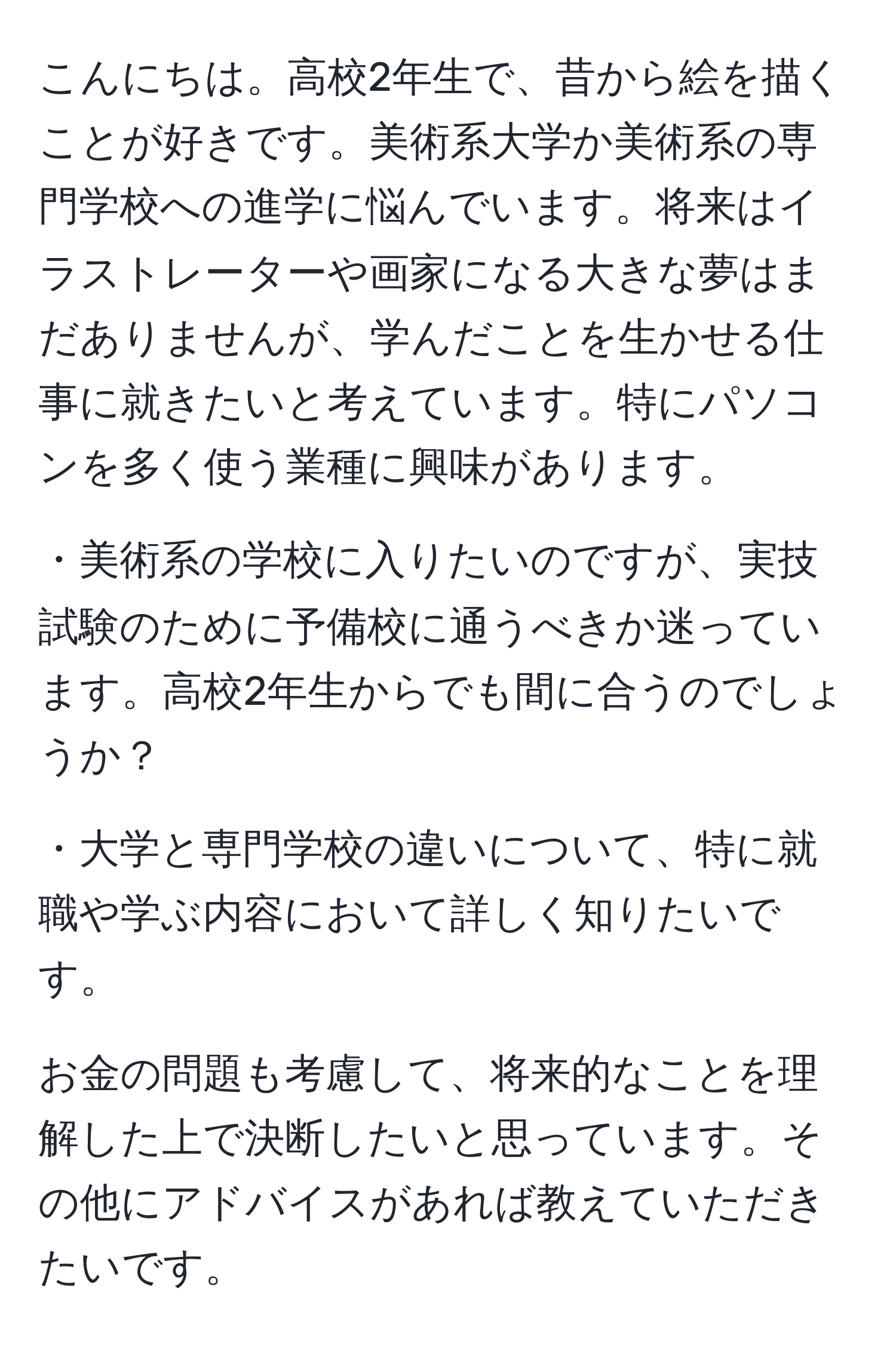 こんにちは。高校2年生で、昔から絵を描くことが好きです。美術系大学か美術系の専門学校への進学に悩んでいます。将来はイラストレーターや画家になる大きな夢はまだありませんが、学んだことを生かせる仕事に就きたいと考えています。特にパソコンを多く使う業種に興味があります。

・美術系の学校に入りたいのですが、実技試験のために予備校に通うべきか迷っています。高校2年生からでも間に合うのでしょうか？

・大学と専門学校の違いについて、特に就職や学ぶ内容において詳しく知りたいです。

お金の問題も考慮して、将来的なことを理解した上で決断したいと思っています。その他にアドバイスがあれば教えていただきたいです。