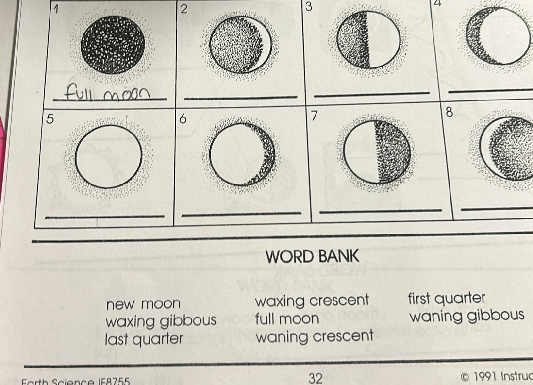 1
2
3
_
__
_
_
5
6
7
8
_
_
_
_
_
_
WORD BANK
new moon waxing crescent first quarter
waxing gibbous full moon waning gibbous
last quarter waning crescent
32
Farth Science IF8755 1991 Instruc